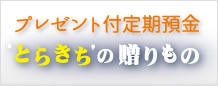 ‘プレゼント付定期預金 とらきち’の贈りもの