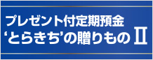 ‘プレゼント付定期預金 ‘とらきち’の贈りものⅡ