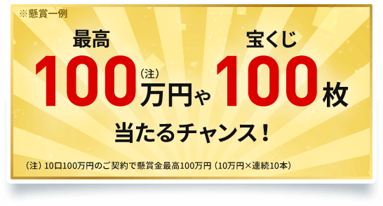 ※懸賞一例 最高100万円(注)や宝くじ100枚当たるチャンス!(注)10口100万円のご契約で懸賞金最高100万円(10万円×連続10本)