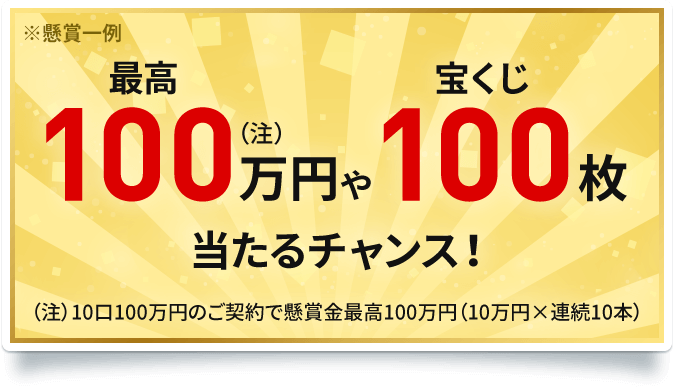 ※懸賞一例 最高100万円(注)や宝くじ100枚当たるチャンス!(注)10口100万円のご契約で懸賞金最高100万円(10万円×連続10本)